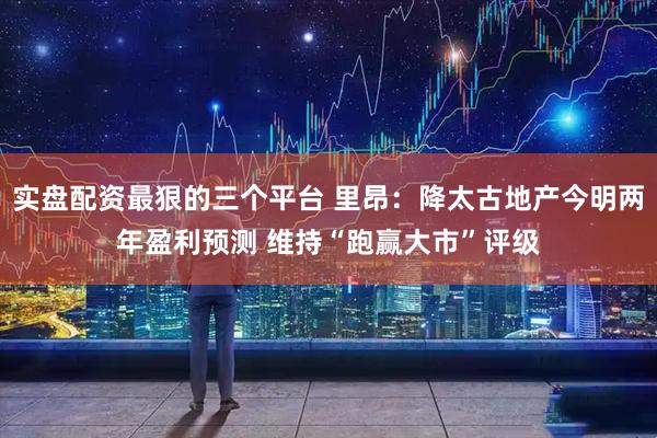 实盘配资最狠的三个平台 里昂:降太古地产今明两年盈利预测 维持“跑赢大市”评级