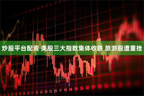 炒股平台配资 美股三大指数集体收跌 旅游股遭重挫