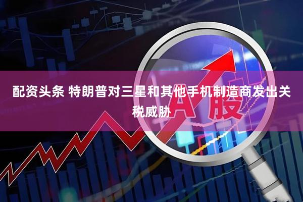 配资头条 特朗普对三星和其他手机制造商发出关税威胁