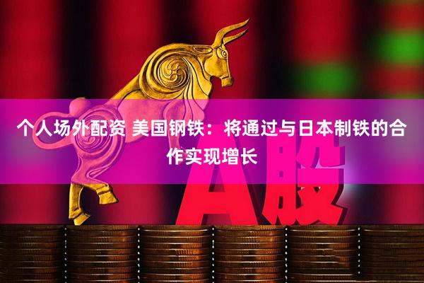 个人场外配资 美国钢铁：将通过与日本制铁的合作实现增长