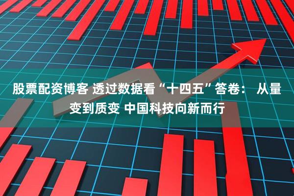 股票配资博客 透过数据看“十四五”答卷： 从量变到质变 中国科技向新而行