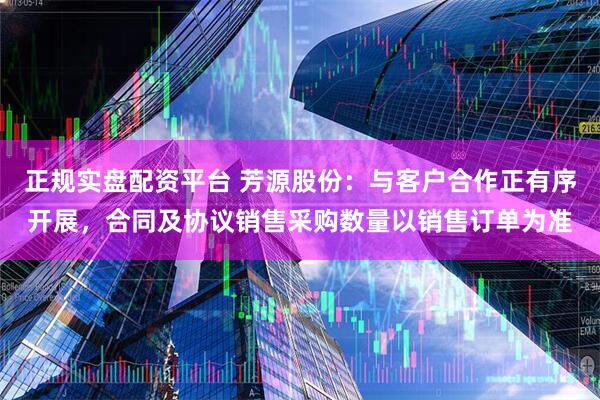 正规实盘配资平台 芳源股份：与客户合作正有序开展，合同及协议销售采购数量以销售订单为准