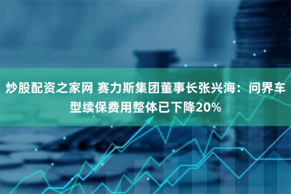 炒股配资之家网 赛力斯集团董事长张兴海：问界车型续保费用整体已下降20%