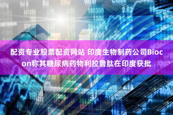 配资专业股票配资网站 印度生物制药公司Biocon称其糖尿病药物利拉鲁肽在印度获批