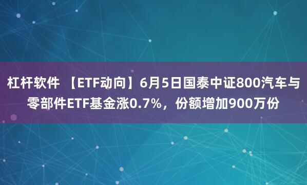 杠杆软件 【ETF动向】6月5日国泰中证800汽车与零部件ETF基金涨0.7%,份额增加900万份