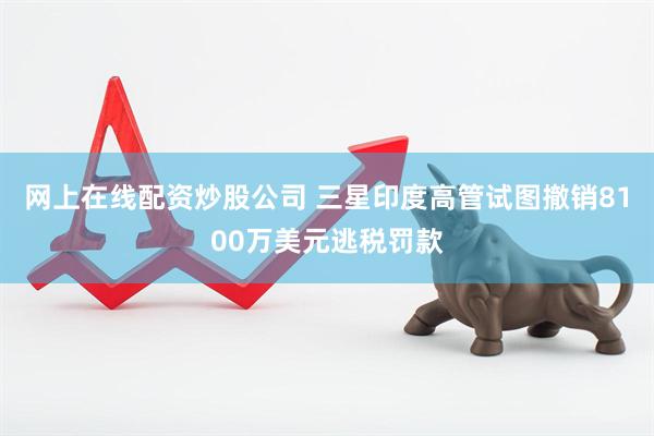 网上在线配资炒股公司 三星印度高管试图撤销8100万美元逃税罚款
