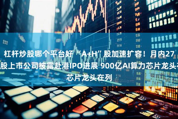 杠杆炒股哪个平台好 “A+H”股加速扩容!月内27家A股上市公司披露赴港IPO进展 900亿AI算力芯片龙头在列