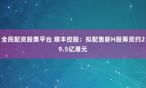 全民配资股票平台 顺丰控股：拟配售新H股筹资约29.5亿港元