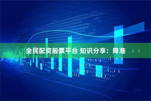全民配资股票平台 知识分享：降准