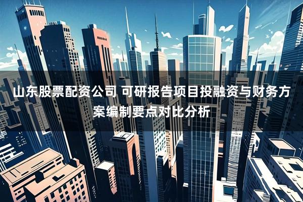 山东股票配资公司 可研报告项目投融资与财务方案编制要点对比分析