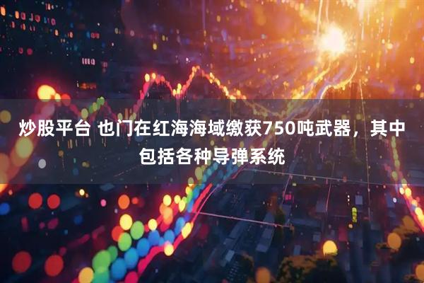 炒股平台 也门在红海海域缴获750吨武器,其中包括各种导弹系统