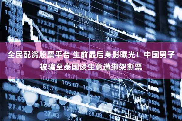 全民配资股票平台 生前最后身影曝光！中国男子被骗至泰国谈生意遭绑架撕票
