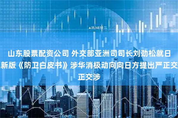 山东股票配资公司 外交部亚洲司司长刘劲松就日本新版《防卫白皮书》涉华消极动向向日方提出严正交涉
