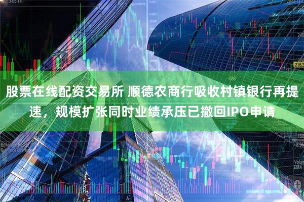 股票在线配资交易所 顺德农商行吸收村镇银行再提速，规模扩张同时业绩承压已撤回IPO申请