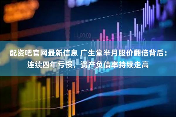 配资吧官网最新信息 广生堂半月股价翻倍背后：连续四年亏损，资产负债率持续走高