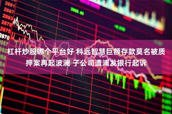 杠杆炒股哪个平台好 科远智慧巨额存款莫名被质押案再起波澜 子公司遭浦发银行起诉