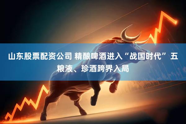 山东股票配资公司 精酿啤酒进入“战国时代” 五粮液、珍酒跨界入局