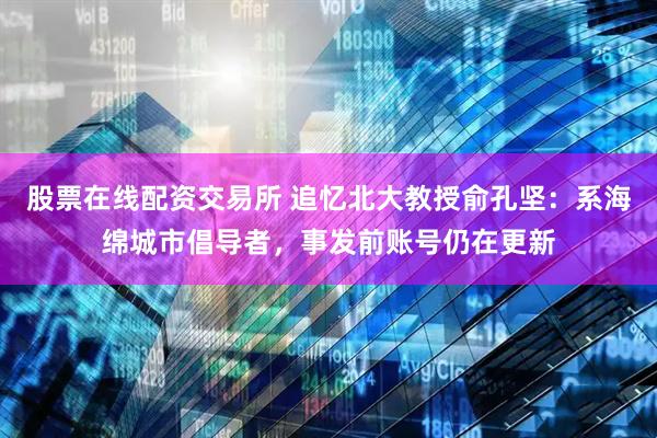 股票在线配资交易所 追忆北大教授俞孔坚：系海绵城市倡导者，事发前账号仍在更新